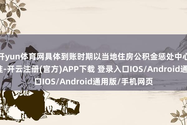 开yun体育网具体到账时期以当地住房公积金惩处中心发布的公告为准-开云注册(官方)APP下载 登录入口IOS/Android通用版/手机网页