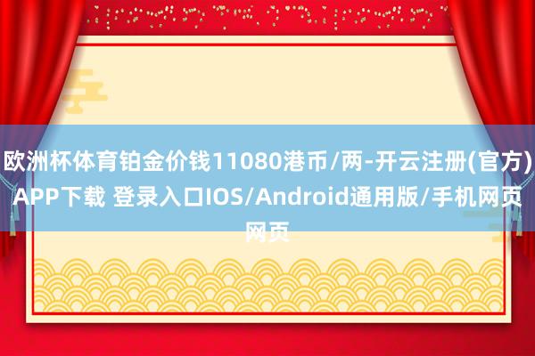 欧洲杯体育铂金价钱11080港币/两-开云注册(官方)APP下载 登录入口IOS/Android通用版/手机网页