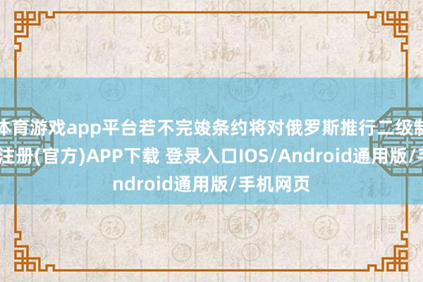 体育游戏app平台若不完竣条约将对俄罗斯推行二级制裁-开云注册(官方)APP下载 登录入口IOS/Android通用版/手机网页