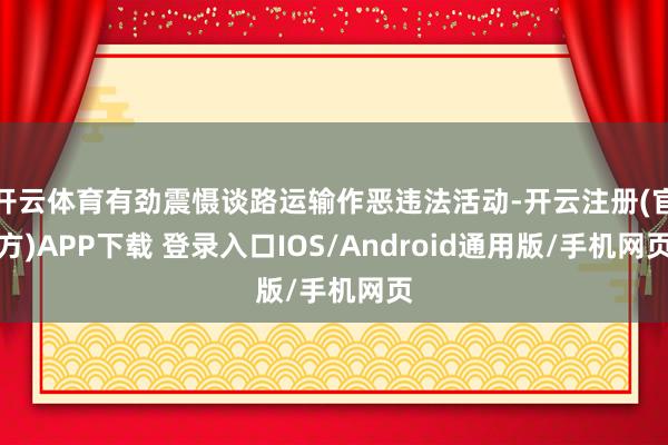 开云体育有劲震慑谈路运输作恶违法活动-开云注册(官方)APP下载 登录入口IOS/Android通用版/手机网页