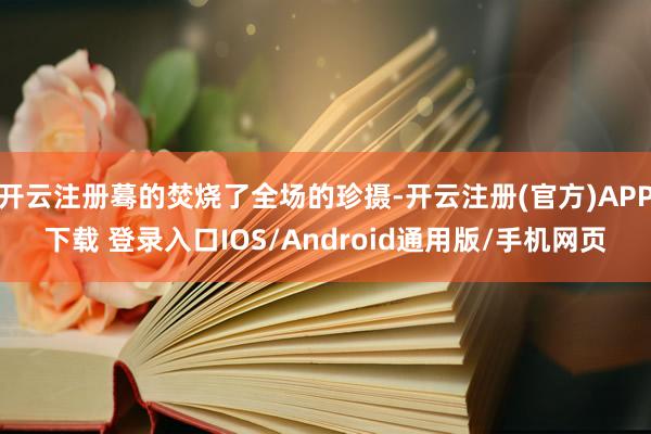 开云注册蓦的焚烧了全场的珍摄-开云注册(官方)APP下载 登录入口IOS/Android通用版/手机网页