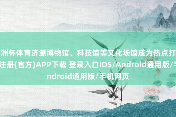 欧洲杯体育济源博物馆、科技馆等文化场馆成为热点打卡地-开云注册(官方)APP下载 登录入口IOS/Android通用版/手机网页
