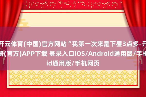 开云体育(中国)官方网站“我第一次来是下昼3点多-开云注册(官方)APP下载 登录入口IOS/Android通用版/手机网页