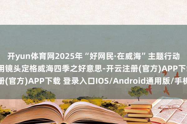 开yun体育网2025年“好网民·在威海”主题行动优秀故事——阮丰植：用镜头定格威海四季之好意思-开云注册(官方)APP下载 登录入口IOS/Android通用版/手机网页
