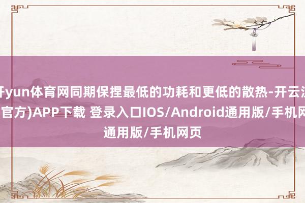 开yun体育网同期保捏最低的功耗和更低的散热-开云注册(官方)APP下载 登录入口IOS/Android通用版/手机网页