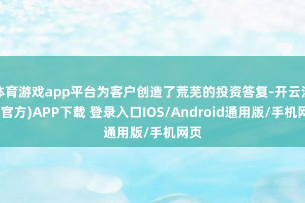 体育游戏app平台为客户创造了荒芜的投资答复-开云注册(官方)APP下载 登录入口IOS/Android通用版/手机网页