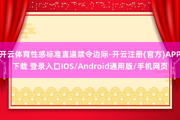 开云体育性感标准直逼禁令边际-开云注册(官方)APP下载 登录入口IOS/Android通用版/手机网页