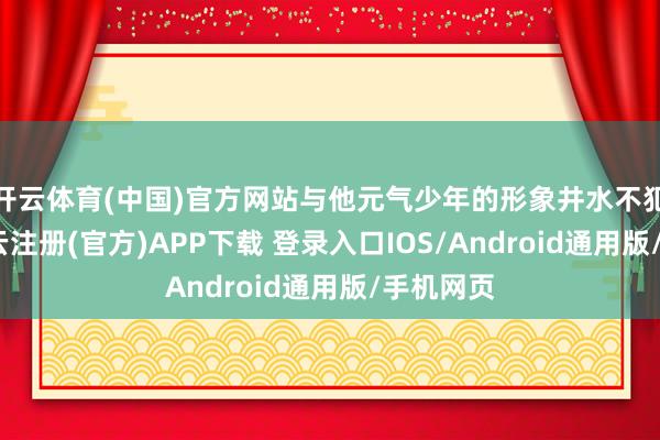 开云体育(中国)官方网站与他元气少年的形象井水不犯河水-开云注册(官方)APP下载 登录入口IOS/Android通用版/手机网页