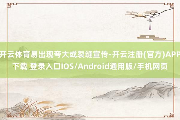 开云体育易出现夸大或裂缝宣传-开云注册(官方)APP下载 登录入口IOS/Android通用版/手机网页