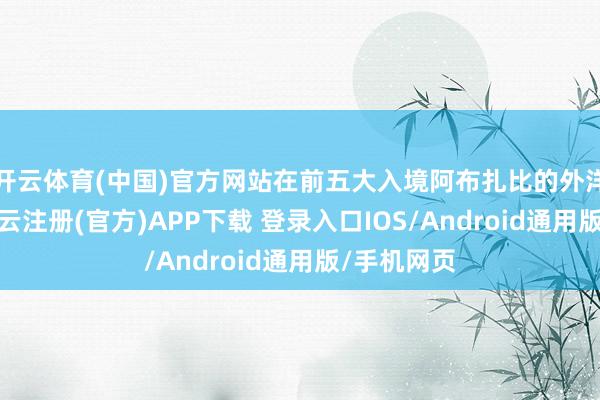 开云体育(中国)官方网站在前五大入境阿布扎比的外洋客群中-开云注册(官方)APP下载 登录入口IOS/Android通用版/手机网页