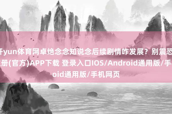 开yun体育网卓绝念念知说念后续剧情咋发展？别震恐-开云注册(官方)APP下载 登录入口IOS/Android通用版/手机网页