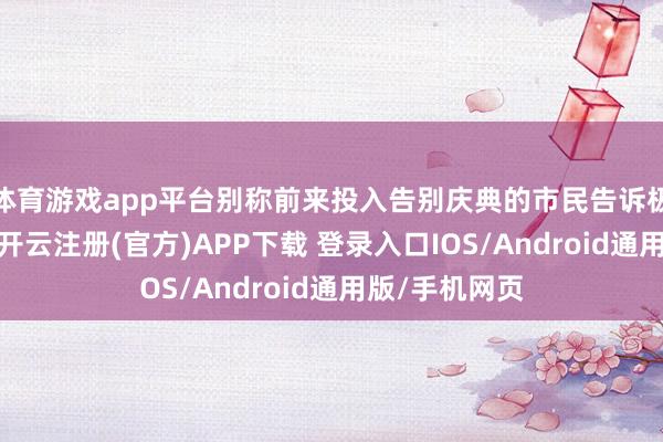 体育游戏app平台别称前来投入告别庆典的市民告诉极目新闻记者-开云注册(官方)APP下载 登录入口IOS/Android通用版/手机网页