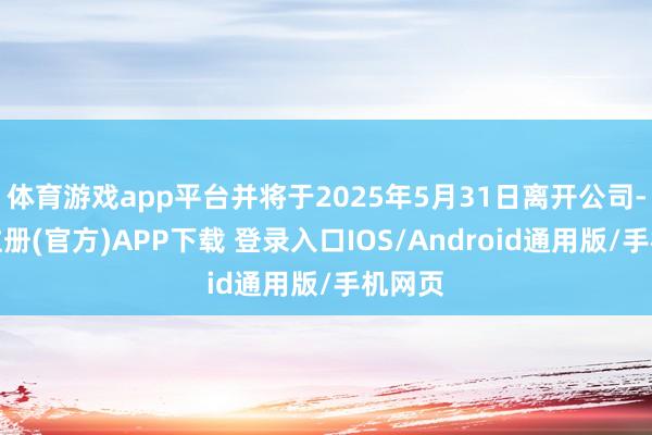 体育游戏app平台并将于2025年5月31日离开公司-开云注册(官方)APP下载 登录入口IOS/Android通用版/手机网页