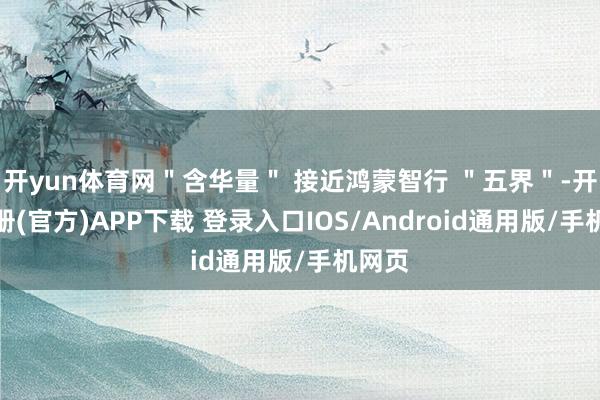 开yun体育网＂含华量＂ 接近鸿蒙智行 ＂五界＂-开云注册(官方)APP下载 登录入口IOS/Android通用版/手机网页
