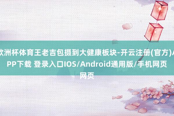 欧洲杯体育王老吉包摄到大健康板块-开云注册(官方)APP下载 登录入口IOS/Android通用版/手机网页