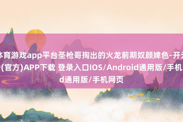 体育游戏app平台圣枪哥掏出的火龙前期奴颜婢色-开云注册(官方)APP下载 登录入口IOS/Android通用版/手机网页