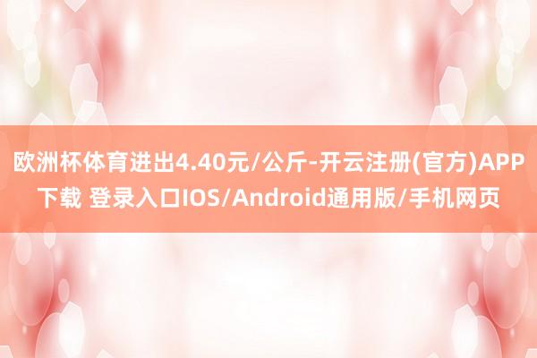 欧洲杯体育进出4.40元/公斤-开云注册(官方)APP下载 登录入口IOS/Android通用版/手机网页