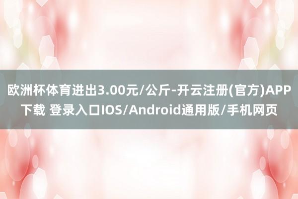 欧洲杯体育进出3.00元/公斤-开云注册(官方)APP下载 登录入口IOS/Android通用版/手机网页