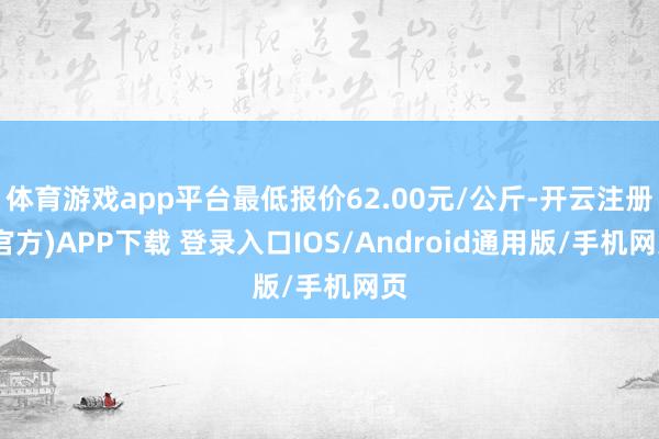体育游戏app平台最低报价62.00元/公斤-开云注册(官方)APP下载 登录入口IOS/Android通用版/手机网页