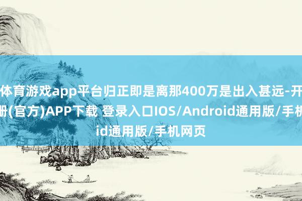 体育游戏app平台归正即是离那400万是出入甚远-开云注册(官方)APP下载 登录入口IOS/Android通用版/手机网页