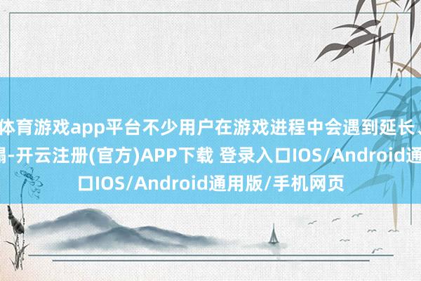 体育游戏app平台不少用户在游戏进程中会遇到延长、卡顿等网络糟蹋-开云注册(官方)APP下载 登录入口IOS/Android通用版/手机网页