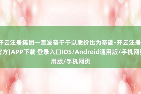 开云注册集团一直发奋于于以质价比为基础-开云注册(官方)APP下载 登录入口IOS/Android通用版/手机网页