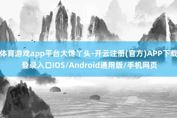 体育游戏app平台大馋丫头-开云注册(官方)APP下载 登录入口IOS/Android通用版/手机网页