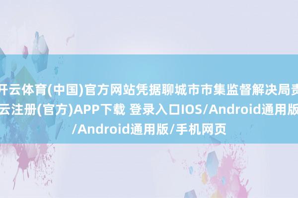 开云体育(中国)官方网站凭据聊城市市集监督解决局责任部署-开云注册(官方)APP下载 登录入口IOS/Android通用版/手机网页