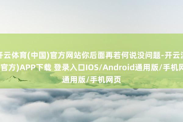 开云体育(中国)官方网站你后面再若何说没问题-开云注册(官方)APP下载 登录入口IOS/Android通用版/手机网页