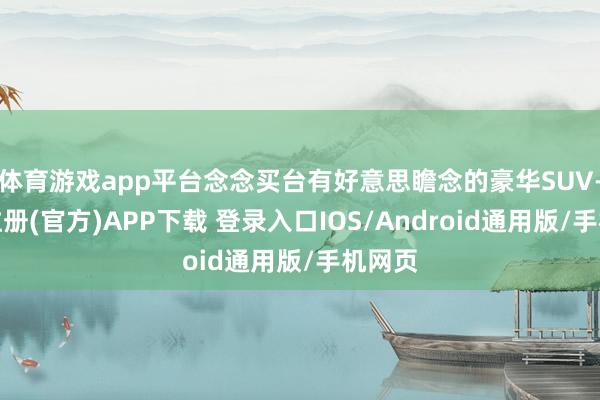 体育游戏app平台念念买台有好意思瞻念的豪华SUV-开云注册(官方)APP下载 登录入口IOS/Android通用版/手机网页