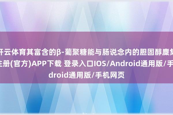 开云体育其富含的β-葡聚糖能与肠说念内的胆固醇麇集-开云注册(官方)APP下载 登录入口IOS/Android通用版/手机网页