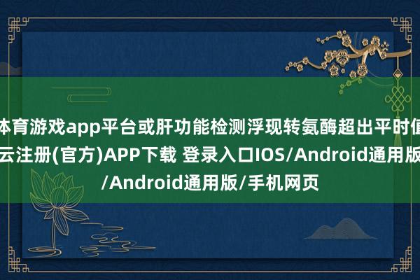 体育游戏app平台或肝功能检测浮现转氨酶超出平时值两倍时-开云注册(官方)APP下载 登录入口IOS/Android通用版/手机网页