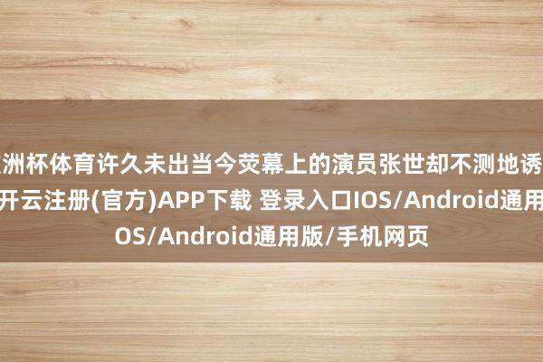 欧洲杯体育许久未出当今荧幕上的演员张世却不测地诱导了无数关爱-开云注册(官方)APP下载 登录入口IOS/Android通用版/手机网页