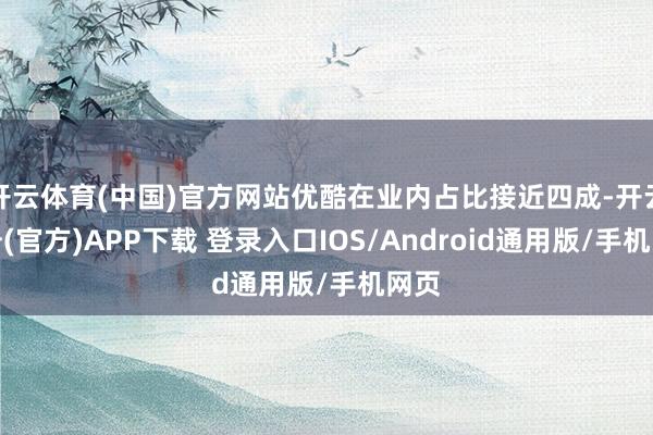 开云体育(中国)官方网站优酷在业内占比接近四成-开云注册(官方)APP下载 登录入口IOS/Android通用版/手机网页