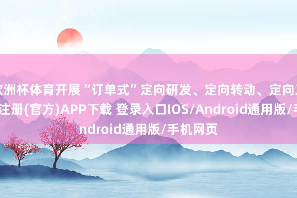 欧洲杯体育开展“订单式”定向研发、定向转动、定向工作-开云注册(官方)APP下载 登录入口IOS/Android通用版/手机网页