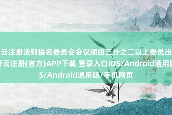 开云注册法则提名委员会会议须由三分之二以上委员出席方可举行-开云注册(官方)APP下载 登录入口IOS/Android通用版/手机网页