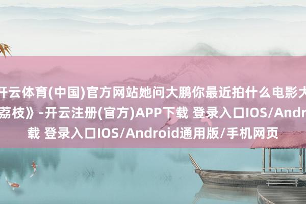 开云体育(中国)官方网站她问大鹏你最近拍什么电影大鹏负责回答《长安的荔枝》-开云注册(官方)APP下载 登录入口IOS/Android通用版/手机网页