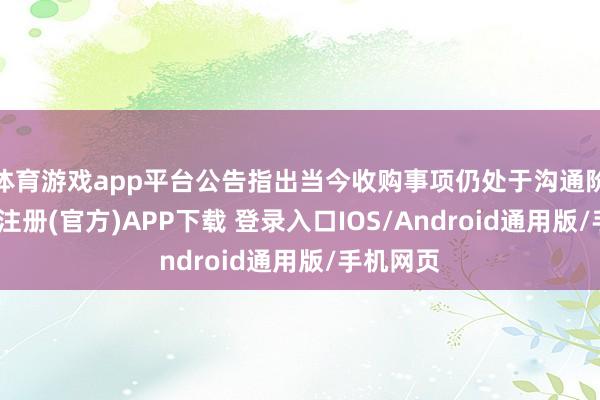 体育游戏app平台公告指出当今收购事项仍处于沟通阶段-开云注册(官方)APP下载 登录入口IOS/Android通用版/手机网页