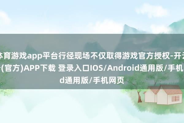 体育游戏app平台行径现场不仅取得游戏官方授权-开云注册(官方)APP下载 登录入口IOS/Android通用版/手机网页