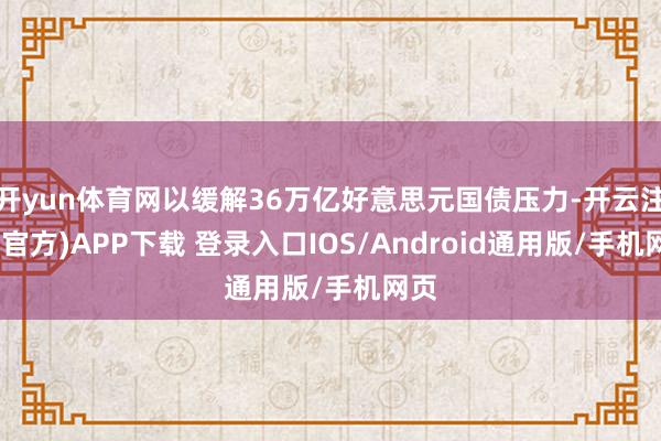 开yun体育网以缓解36万亿好意思元国债压力-开云注册(官方)APP下载 登录入口IOS/Android通用版/手机网页