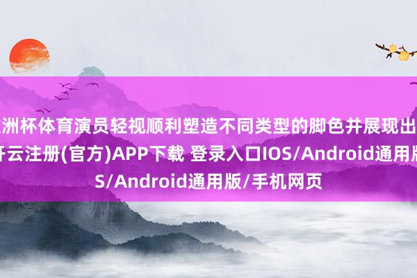 欧洲杯体育演员轻视顺利塑造不同类型的脚色并展现出迥殊的魔力-开云注册(官方)APP下载 登录入口IOS/Android通用版/手机网页