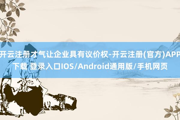 开云注册才气让企业具有议价权-开云注册(官方)APP下载 登录入口IOS/Android通用版/手机网页