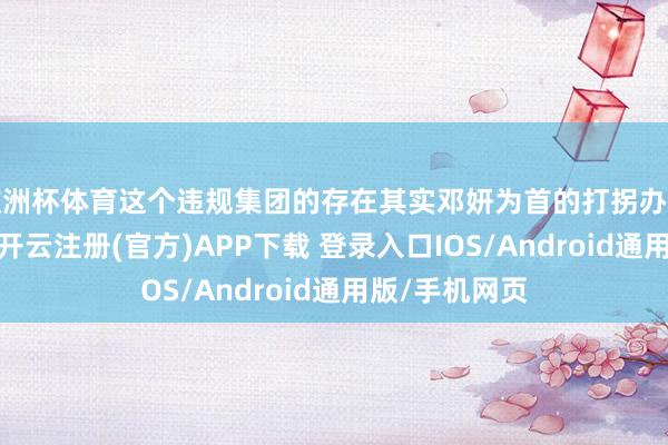欧洲杯体育这个违规集团的存在其实邓妍为首的打拐办早就察觉到了-开云注册(官方)APP下载 登录入口IOS/Android通用版/手机网页
