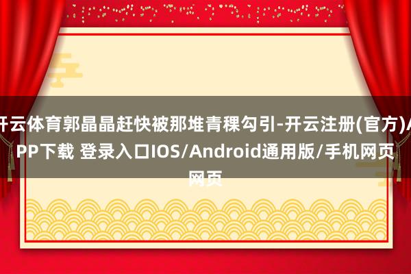 开云体育郭晶晶赶快被那堆青稞勾引-开云注册(官方)APP下载 登录入口IOS/Android通用版/手机网页