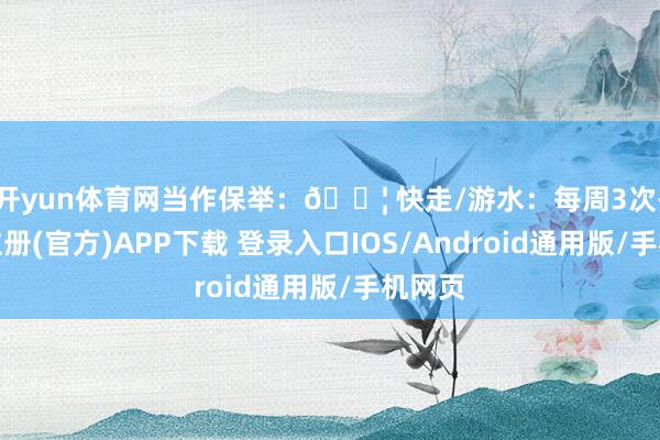 开yun体育网当作保举：💦 快走/游水：每周3次-开云注册(官方)APP下载 登录入口IOS/Android通用版/手机网页