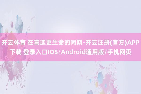开云体育 在喜迎更生命的同期-开云注册(官方)APP下载 登录入口IOS/Android通用版/手机网页