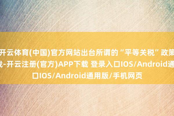 开云体育(中国)官方网站出台所谓的“平等关税”政策发动天下商业战-开云注册(官方)APP下载 登录入口IOS/Android通用版/手机网页