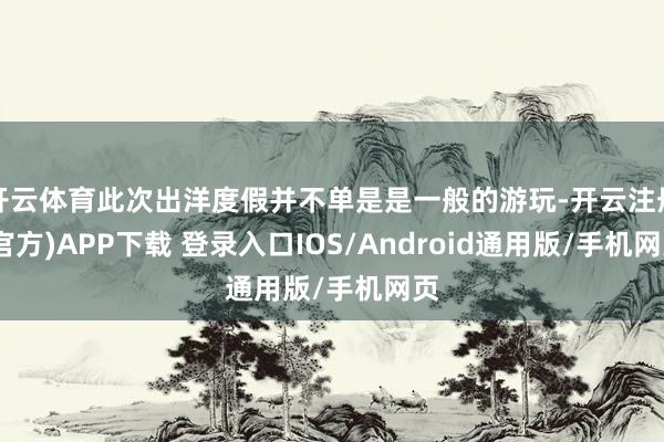开云体育此次出洋度假并不单是是一般的游玩-开云注册(官方)APP下载 登录入口IOS/Android通用版/手机网页