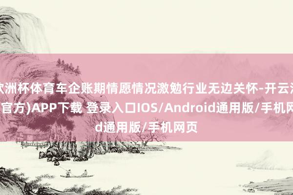 欧洲杯体育车企账期情愿情况激勉行业无边关怀-开云注册(官方)APP下载 登录入口IOS/Android通用版/手机网页