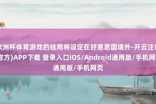 欧洲杯体育游戏的结局将设定在好意思国境外-开云注册(官方)APP下载 登录入口IOS/Android通用版/手机网页